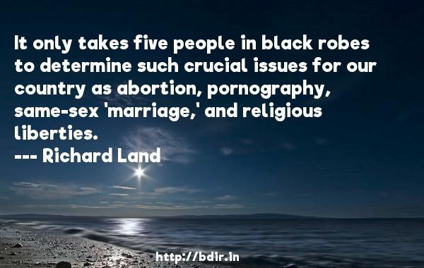 It only takes five people in black robes to determine such crucial issues for our country as abortion, pornography, same-sex, marriage, and religious liberties. richard land