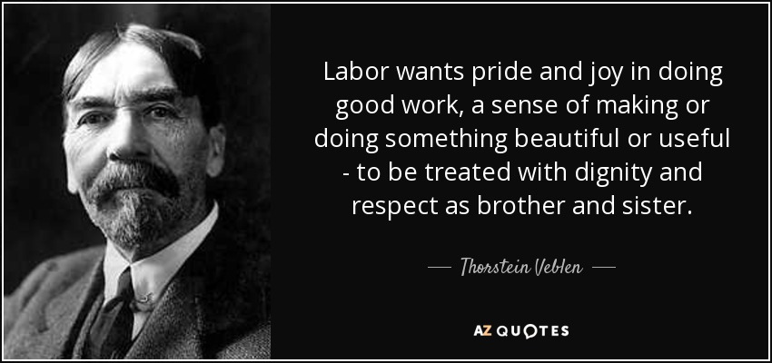 Labor wants pride and joy in doing good work, a sense of making or doing something beautiful or useful to be treated with dignity and respect as brother and sister. thorstein veblen