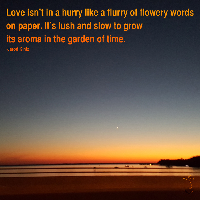 Love isn’t in a hurry like a flurry of flowery words on paper. it’s lush and slow to grow its aroma in the garden of time. jarod kintz