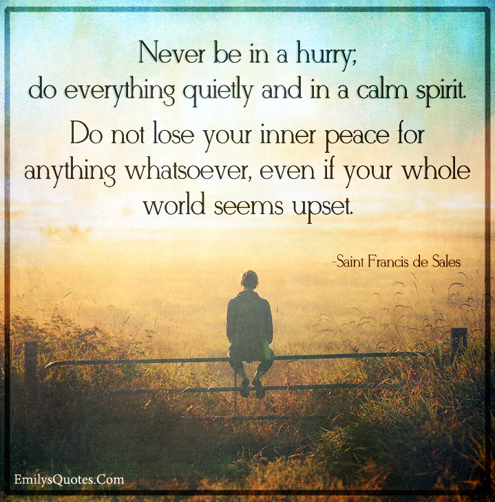 Never be in a hurry; do everything quietly and in a calm spirit. Do not lose your inner peace for anything whatsoever, even if your whole world seems upset. saint francis de sales