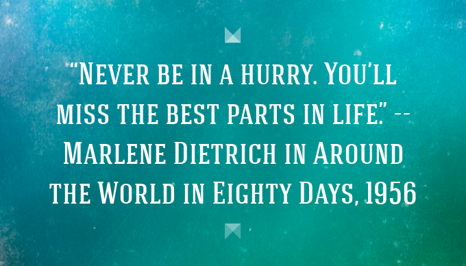 Never be in a hurry. You’ll miss the best parts in life. — Marlene Dietrich in Around the World in Eighty Days, 1956.