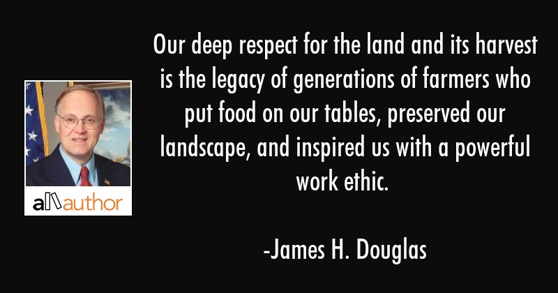 Our deep respect for the land and its harvest is the legacy of generations of farmers who put food on our tables, preserved our landscape, and inspired us with a powerful work ethic. james h. douglas