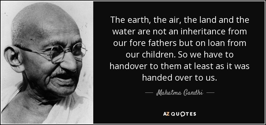 The earth, the air, the land and the water are not an inheritance from our fore fathers but on loan from our children. so we have to handover to them at least as it was handed over to us.