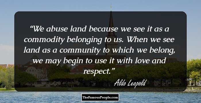 We abuse land because we see it as a commodity belonging to us. When we see land as a community to which we belong, we may begin to use it with love and respect. aldo leopold