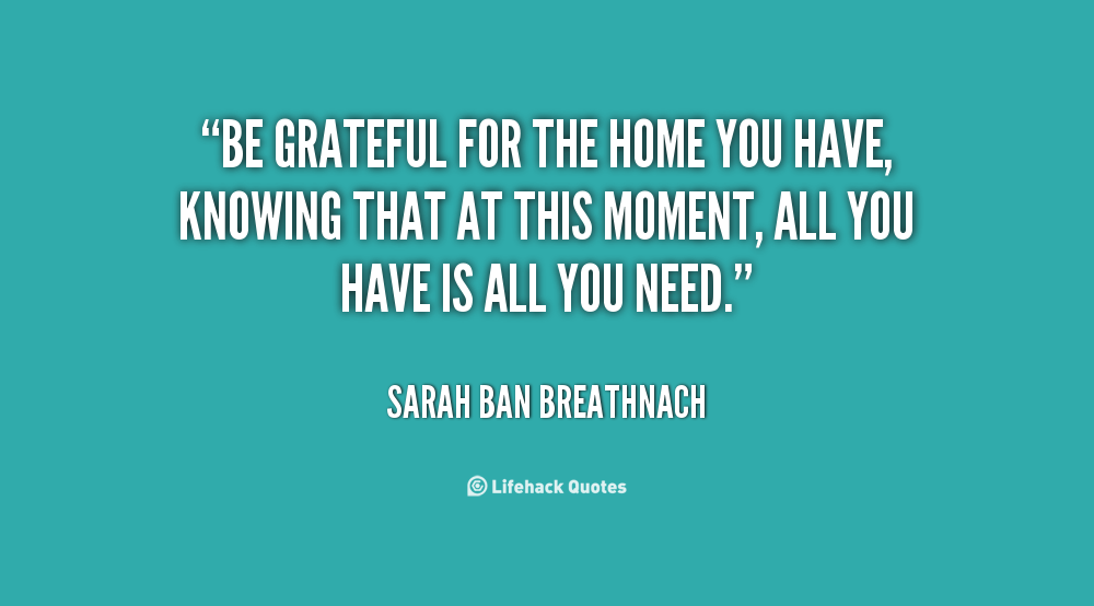 be grateful for the home you have, knowing that at this moment, all you have is all you need. sarah ban breathnach