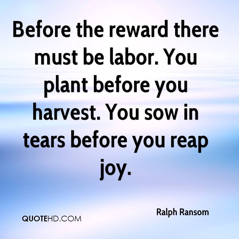 before the reward there must be labor. you plant before you harvest. you sow in tears before you reap joy. ralph ransom.