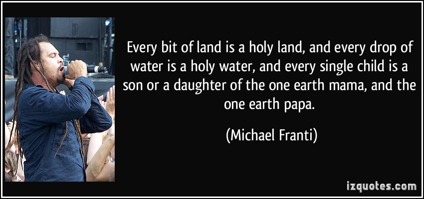 every bit of land is a holy land, and every drop of water is a holy water, and every single child is a son or a daughter of the one earth mama, and the one earth papa. michael franti