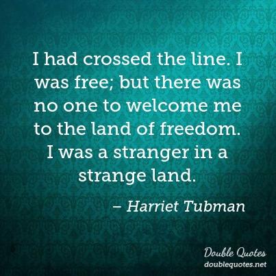 i had crossed the line. i was free, but there was no one to welcome me to the land of freedom. i was a stranger in a strange land. harriet tubman