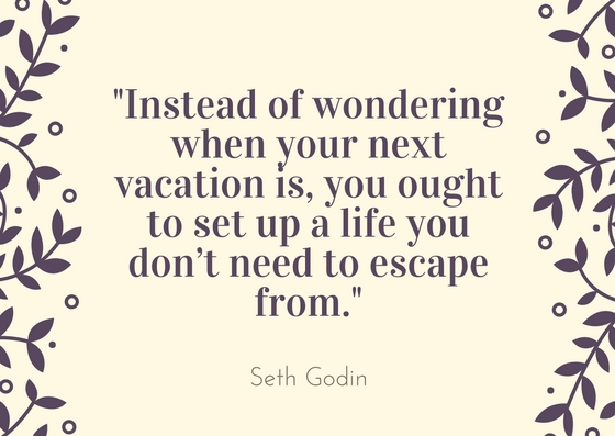 instead of wondering when your next vacation is you ought to set up a life you don’t need to escape frm