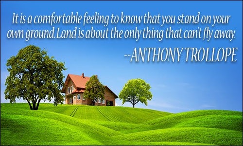 it is a comfortable feeling to know that you stand on your own ground. land is about the only thing that can’t fly away. anthony trollope