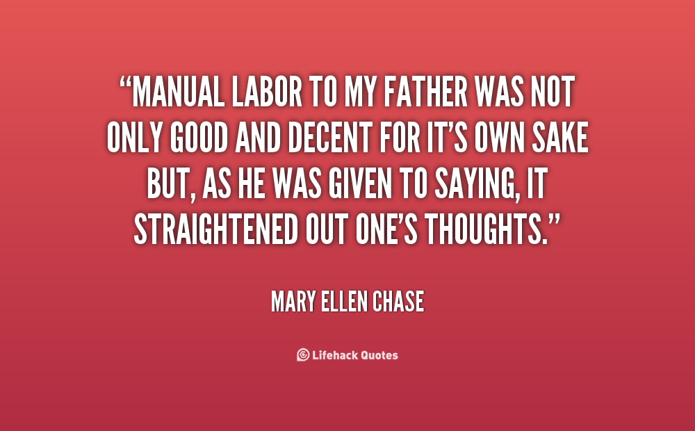 manual labor to my father was not only good and decent for it’s own sake but, as he was given to saying, it straightened out one’s thoughts. mary ellen chase