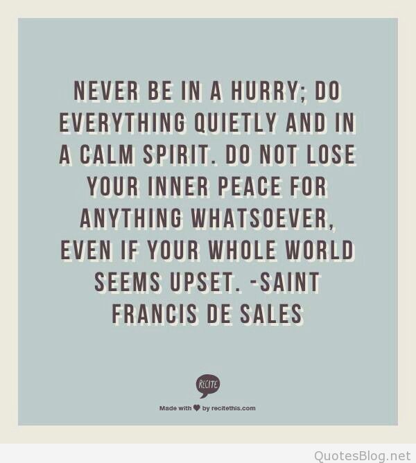 never be in a hurry do everything quietly and in a calm spirit. do not lose your inner peace for anything whatsover, even if your whole world seems upset. saint francis de sales