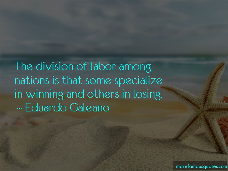 the division of labor among nations is that some specialize in winning and others in losing. eduardo galeano