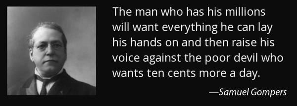 the man who has his millions will want everything he can lay his hands on and then raise his voice against the poor devil who wants ten cents more a day. samuel gompers