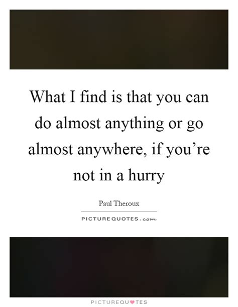 what i find is that you can do almost anything or go almost anywhere, if you’re not in a hurry. paul theroux