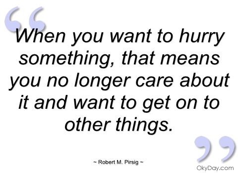 when you want to hurry something, that means you no longer care about it and want to get on to other things. robert m. pirsig