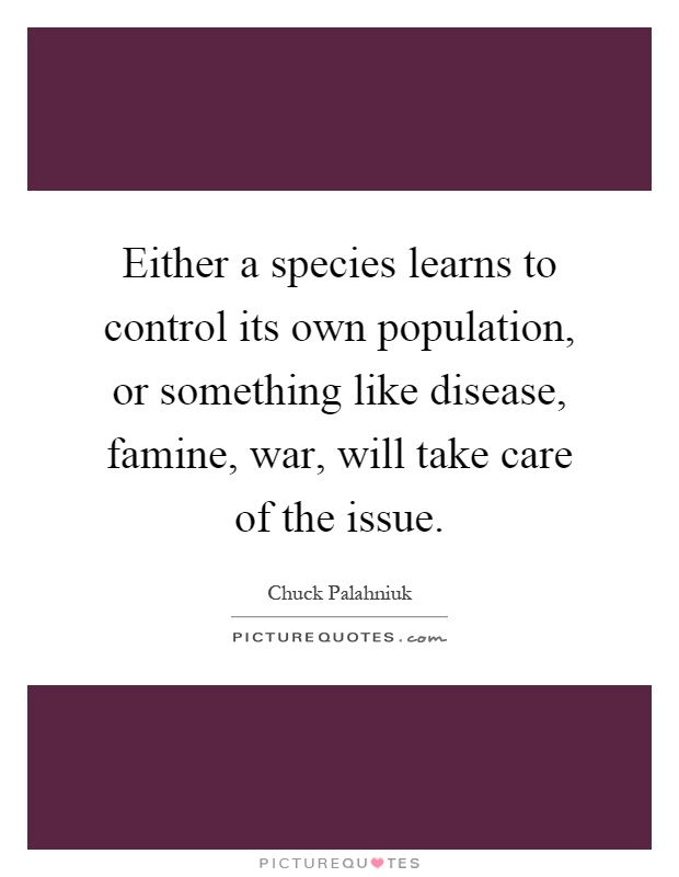 Either a species learns to control its own population, or something like disease, famine, war, will take care of the issue. chuck palahniuk