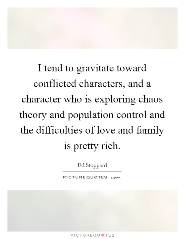 I tend to gravitate toward conflicted characters, and a character who is exploring chaos theory and population control and the difficulties of love and family is pretty rich. ed stoppard