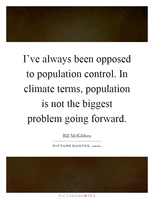 I’ve always been opposed to population control. In climate terms, population is not the biggest problem going forward. bill mckibben