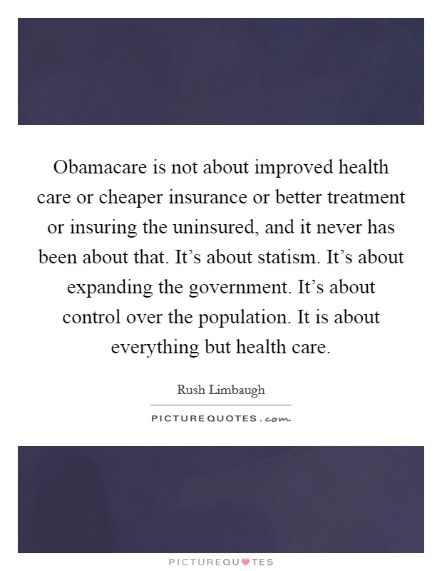 Obamacare is not about improved health care or cheaper insurance or better treatment or insuring the uninsured, and it never has been about that. It’s about statism. It’s about…..