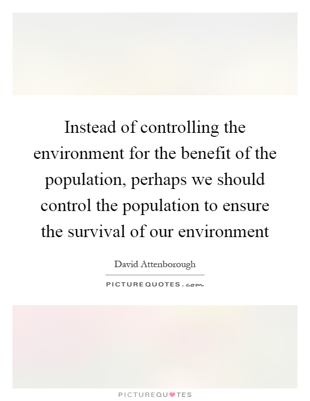 instead of controlling the environment for the benefit of the population, perhaps we should control the population to ensure the survival of our environment. david attenborough