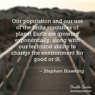 our population and our use of the finite resources of planet earth are growing exponentially, along with our technical ability to change the environment for good or ill. stephen hawking