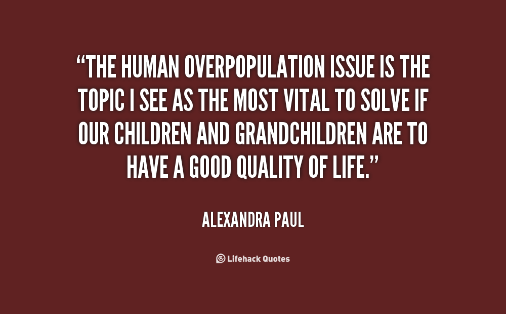 the human overpopulation issue is the topic i see as the most vital to solve if our children and grandchildren are to have a good quality of life. alexandra paul