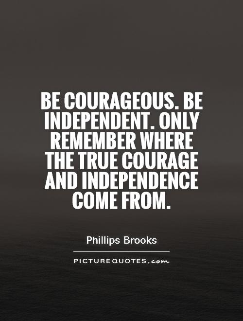 Be independent. Only remember where the true courage and independence come from – Phillips Brooks