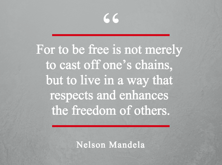 Foe to be free is not merely to cast off one’s chains but to live in a way that respects and enhances the freedom of others – Nelson Mandela