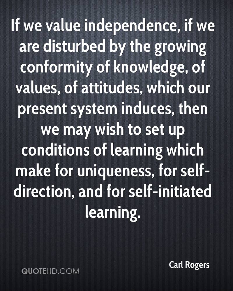 If we value independence, if we are disturbed by the growing conformity of knowledge, of values of attitudes which our present system induces then we may wish to set up conditions of …. – Carl Rogers