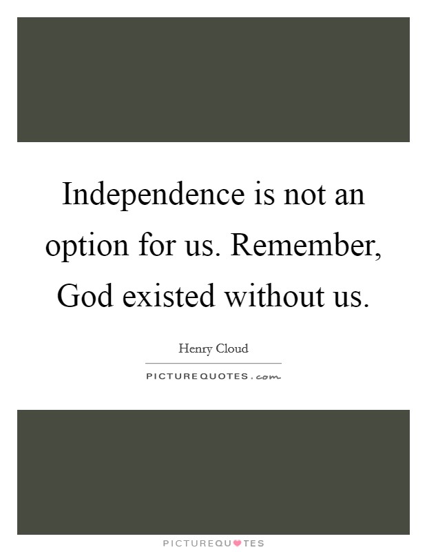 Independence is not an option for us. Remember, God existed without us – Henry Cloud