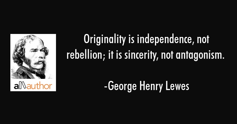 Originality is independence, not rebellion; it is sincerity, not antagonism – Georage Henry Lewes