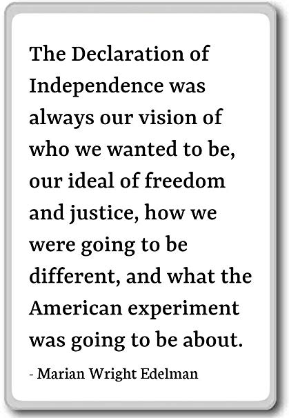 The Declaration of Independence was always our vision of who we wanted to be our ideal of freedom and justice how we were going to be different and … – Marian Wright Edelman