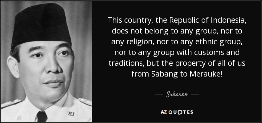 This country, the Republic of Indonesia, does not belong to any group, nor to any religion, nor to any ethnic group, nor to any group with customs and … – Sukarno