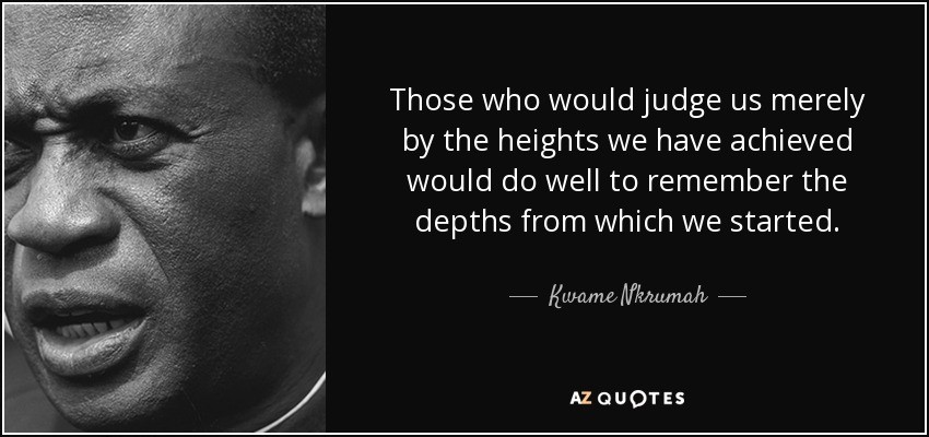 Those who would judge us merely by the heights we have achieved would do well to remember the depths from which we started – Kwame Nkrumah