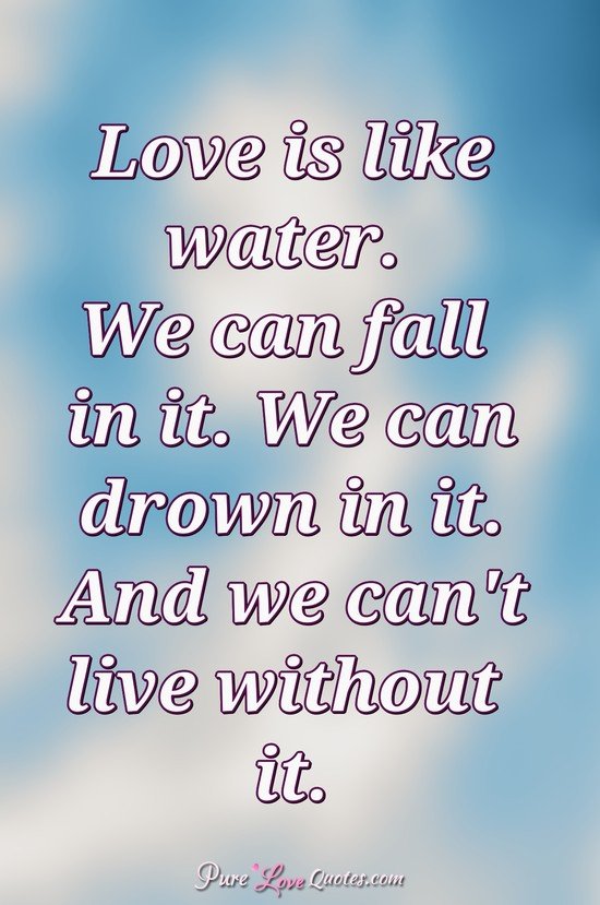 love is like water. we can fall in it. we can drown in it. and we can’t live without it.