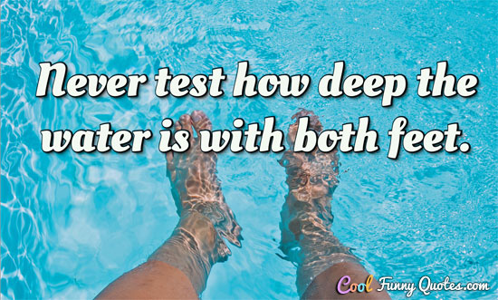 never test how deep the water is with both feet.