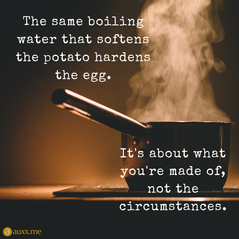 the same boiling water that softens the potato hardens the egg. it’s about what you’re made of not the cicumstances.