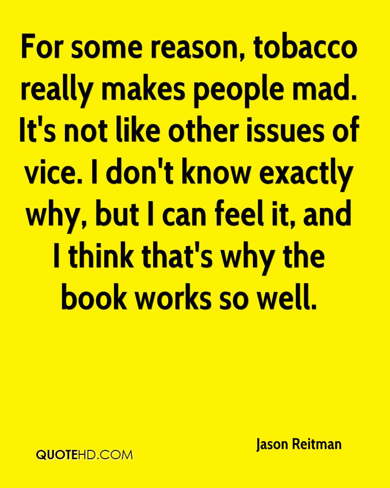 For some reason, tobacco really makes people mad. It’s not like other issues of vice. I don’t know exactly why, but I can feel it, and I think that’s why the book works so well. jason reitman