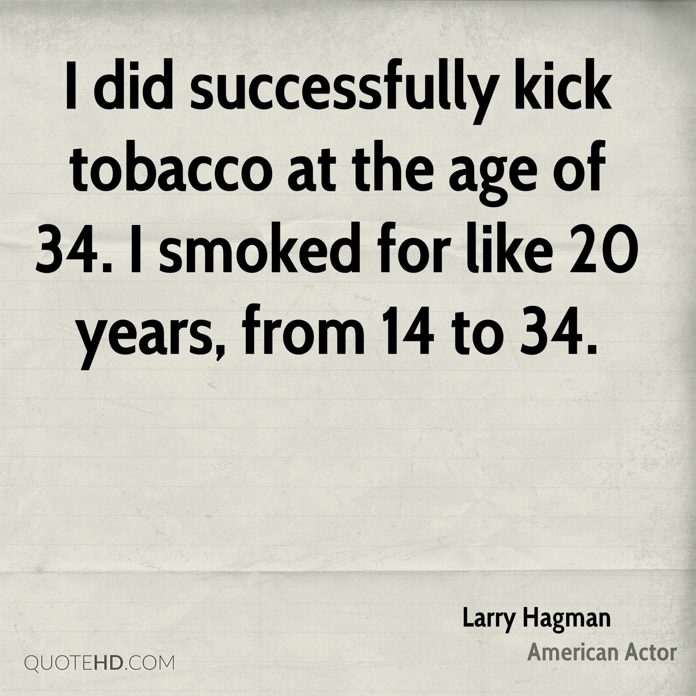 I did successfully kick tobacco at the age of 34. I smoked for like 20 years, from 14 to 34.