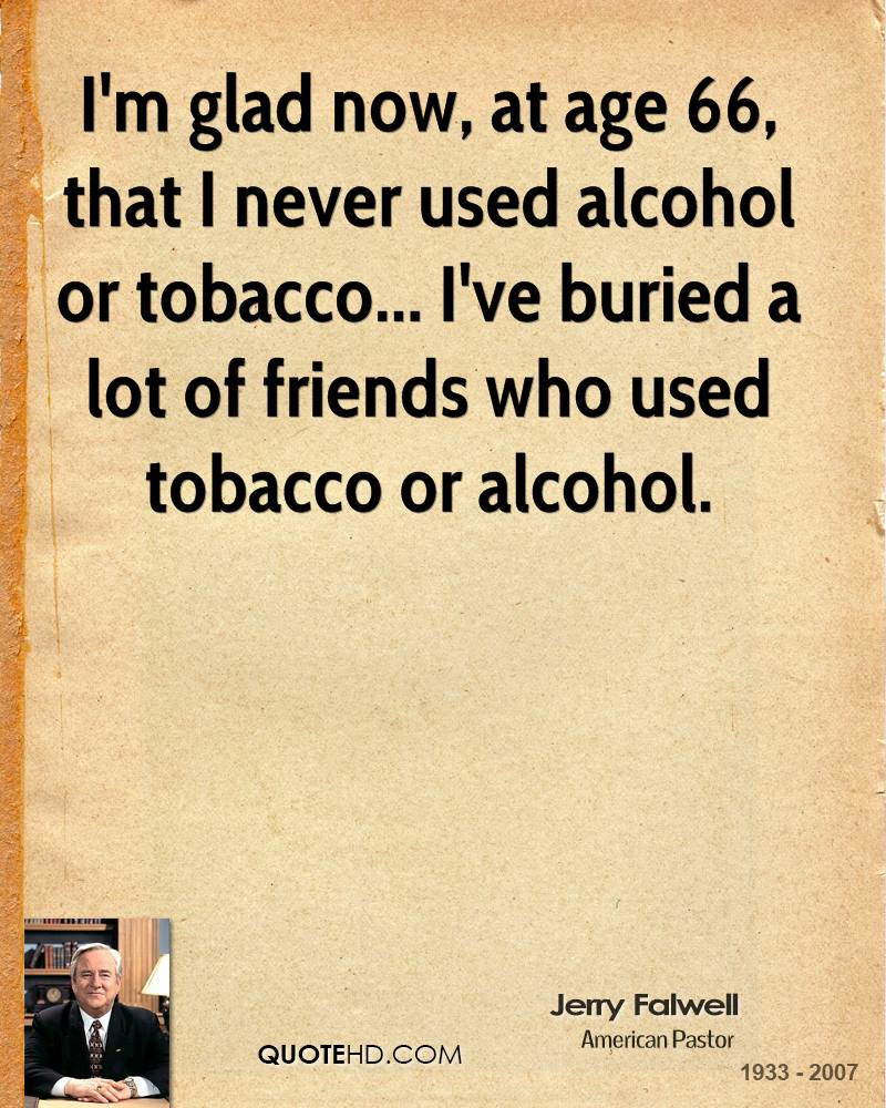 I’m glad now, at age 66, that I never used alcohol or tobacco… I’ve buried a lot of friends who used tobacco or alcohol.