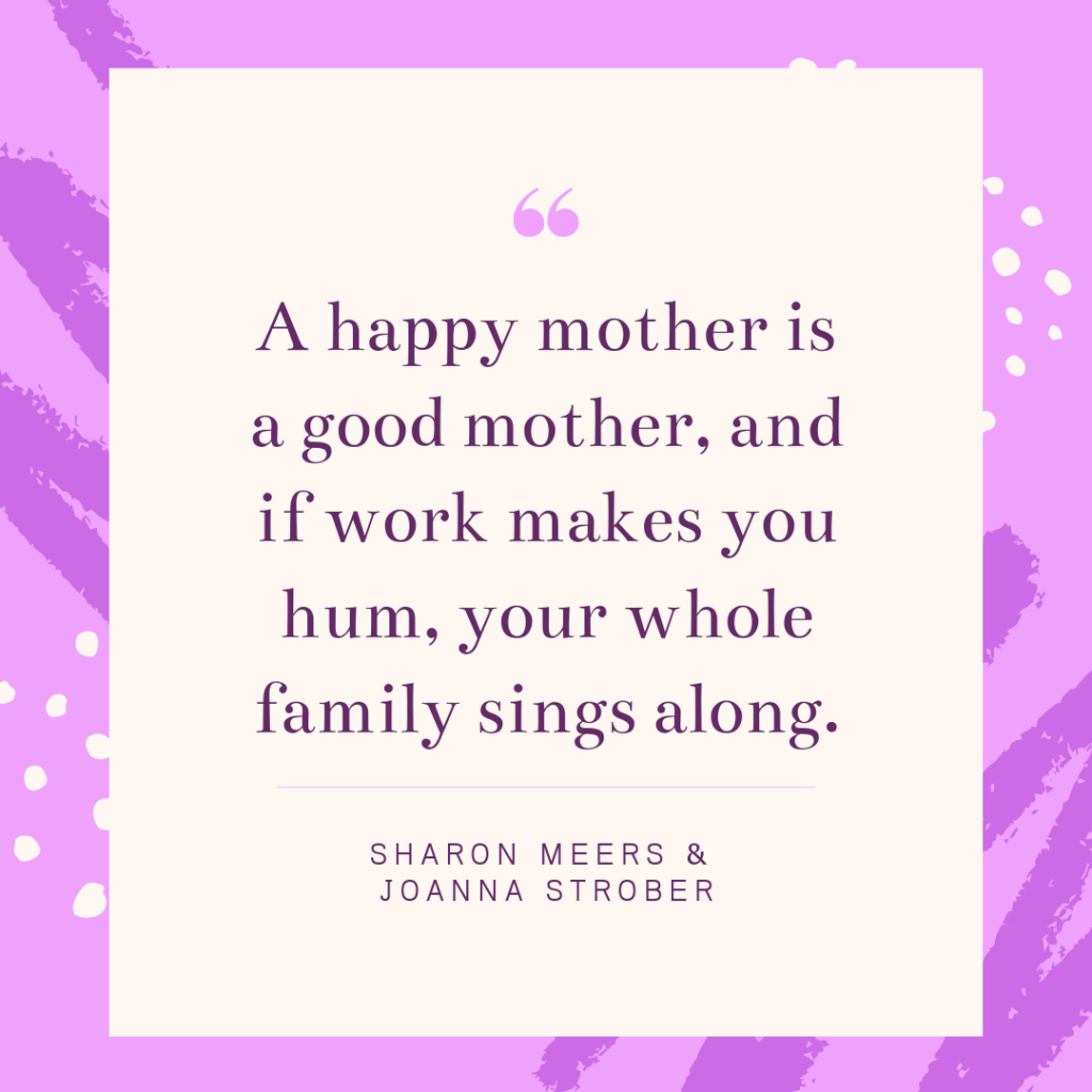 a happy mother is a good mother, and if work makes you hum your whole family sings along.