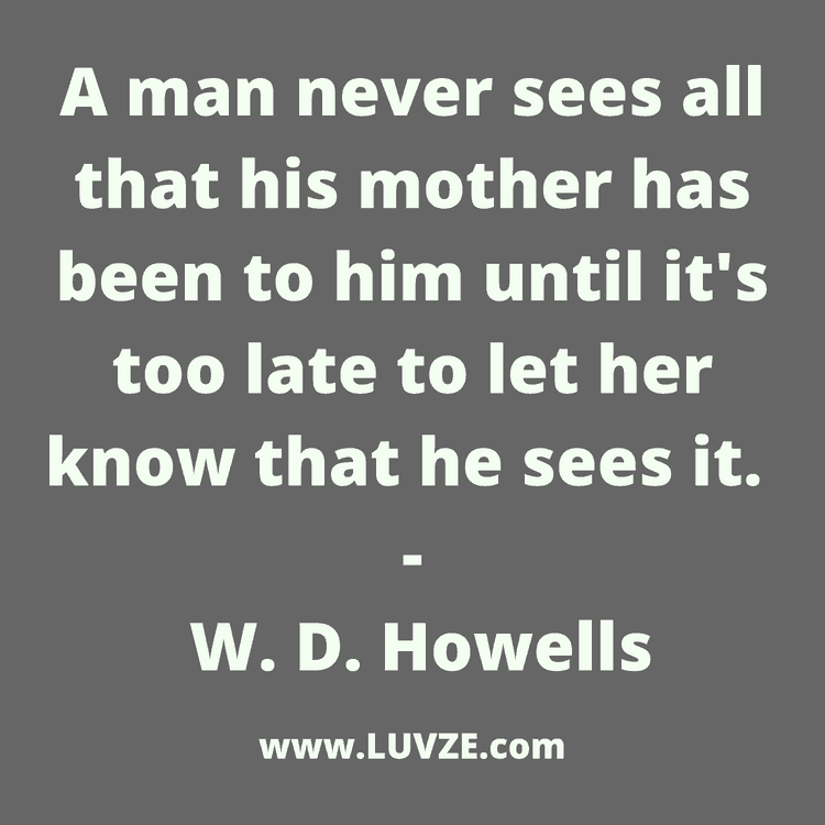 a man never sees all that his mother has been to him until it’s too late to let her know that he sees it. w. d. howells