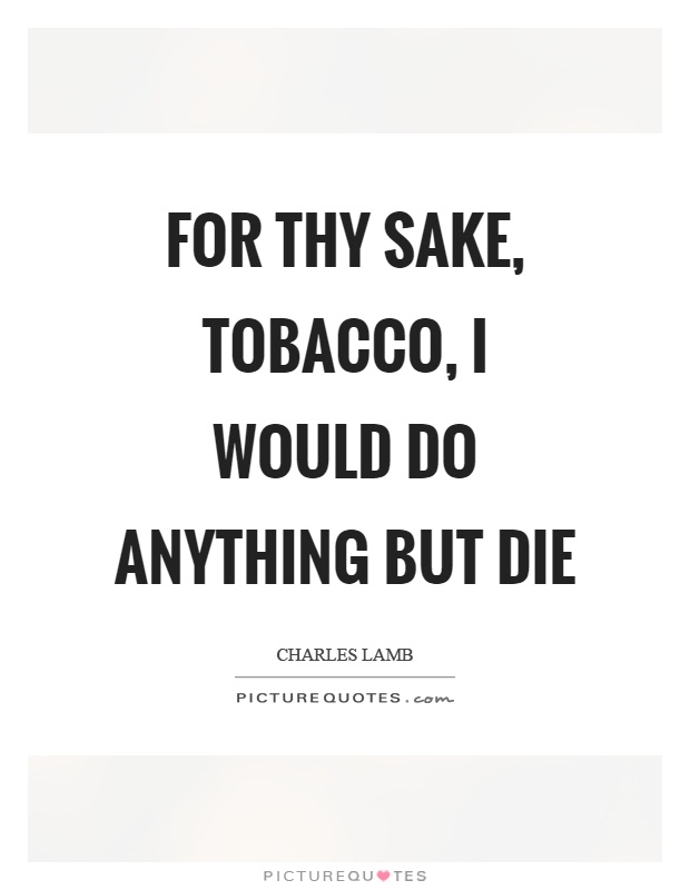 for thy sake, tobacco, i would do anything but die. charles lamb