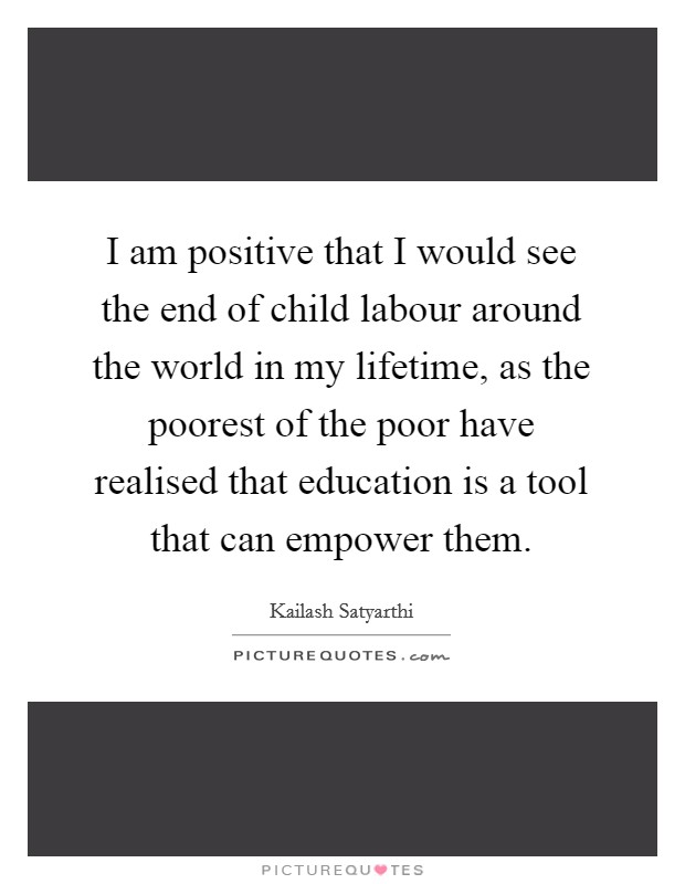 i am positive that i would see the end of child labour around the world in my lifetime, as the poorest of the poor have realised that education is a tool that can empower them. kailash saryarthi