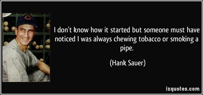 i don’t know how it started but someone must have noticed i was always chewing tobacco or smoking a pipe. hank sauer