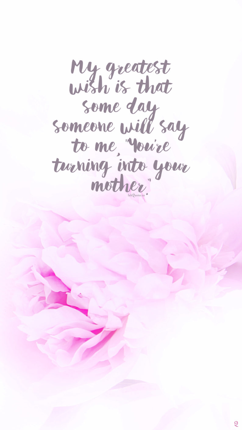 my greatest wish is that some day someone will say to me you're turning into your mother