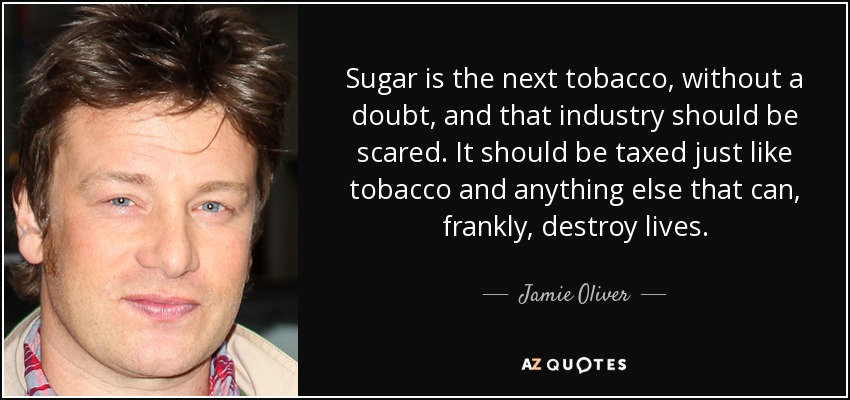 sugar is the next tobacco, without a doubt and that industry should be scared. it should be taxed just like tobacco and anything else that can frankly destrooy lives. jamie oliver