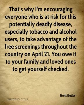 that’s why i’m encouraging everyone who is at risk for this potentially deadly disease, especially tobacco and alcohol users, to take advantage of the dree screenings throughout the country on april 21