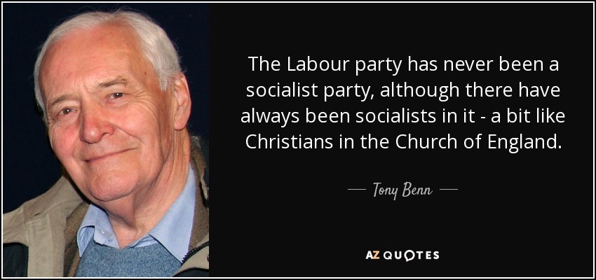 the labour party has never been a socialist party, although there have always been socialists in it a bit like christians in the church of england. tony benn